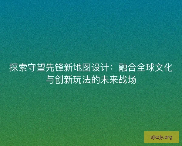 探索守望先锋新地图设计：融合全球文化与创新玩法的未来战场
