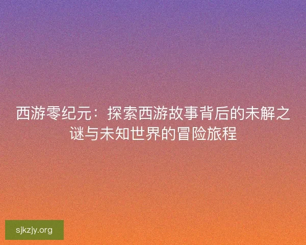 西游零纪元：探索西游故事背后的未解之谜与未知世界的冒险旅程