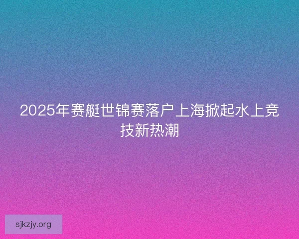 2025年赛艇世锦赛落户上海掀起水上竞技新热潮 2025年赛艇世锦赛落户上海掀起水上竞技新热潮