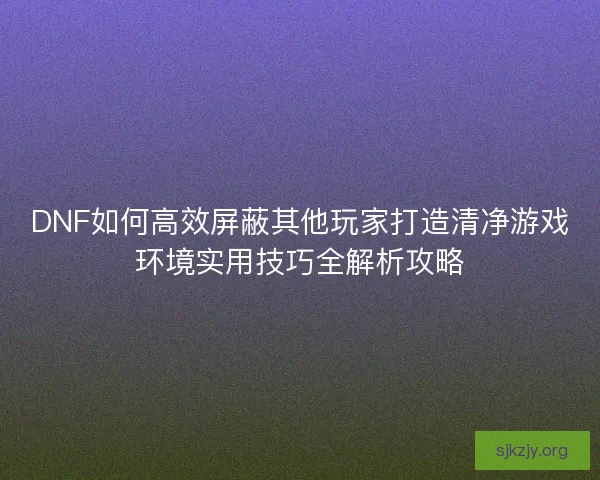 DNF如何高效屏蔽其他玩家打造清净游戏环境实用技巧全解析攻略