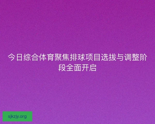 今日综合体育聚焦排球项目选拔与调整阶段全面开启