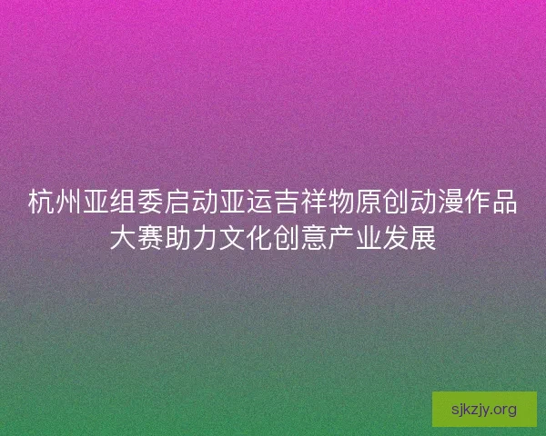 杭州亚组委启动亚运吉祥物原创动漫作品大赛助力文化创意产业发展