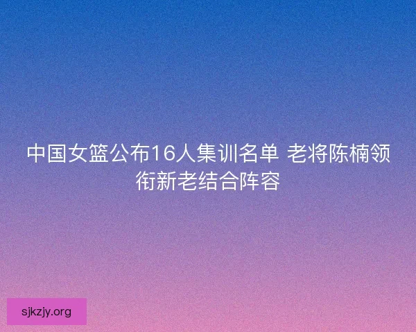 中国女篮公布16人集训名单 老将陈楠领衔新老结合阵容 中国女篮公布16人集训名单 老将陈楠领衔新老结合阵容