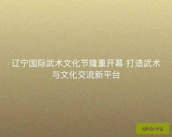 辽宁国际武术文化节隆重开幕 打造武术与文化交流新平台 辽宁国际武术文化节隆重开幕 打造武术与文化交流新平台