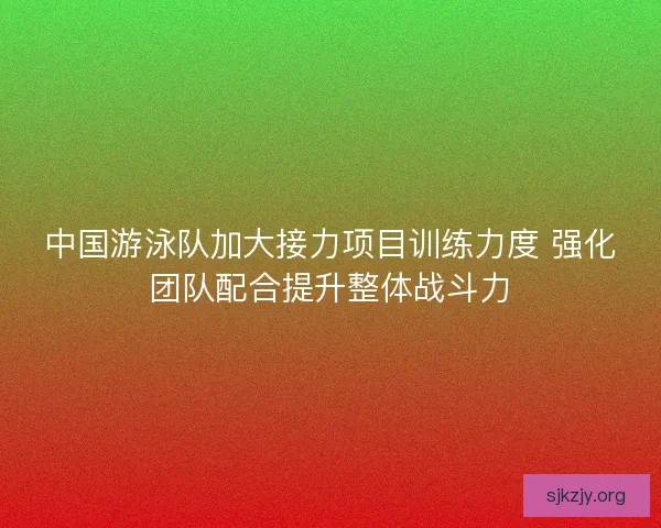 中国游泳队加大接力项目训练力度 强化团队配合提升整体战斗力