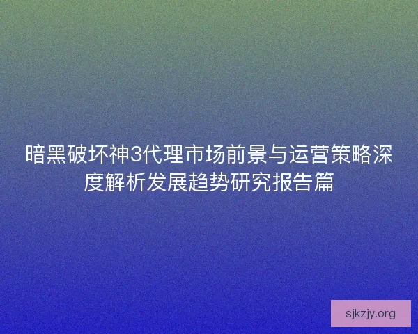 暗黑破坏神3代理市场前景与运营策略深度解析发展趋势研究报告篇