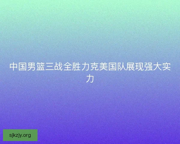 中国男篮三战全胜力克美国队展现强大实力