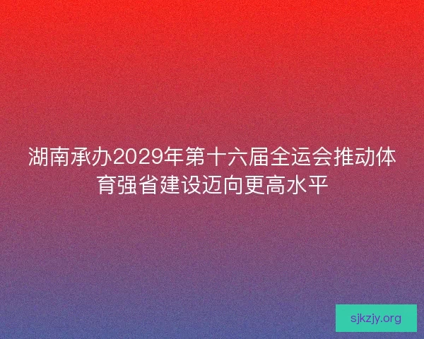湖南承办2029年第十六届全运会推动体育强省建设迈向更高水平 湖南承办2029年第十六届全运会推动体育强省建设迈向更高水平