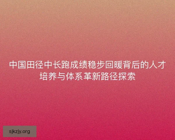 中国田径中长跑成绩稳步回暖背后的人才培养与体系革新路径探索 中国田径中长跑成绩稳步回暖背后的人才培养与体系革新路径探索