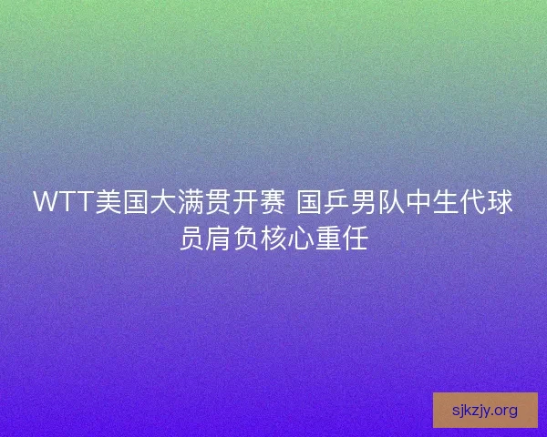 WTT美国大满贯开赛 国乒男队中生代球员肩负核心重任 WTT美国大满贯开赛 国乒男队中生代球员肩负核心重任