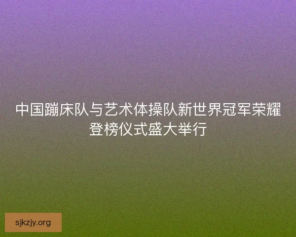 中国蹦床队与艺术体操队新世界冠军荣耀登榜仪式盛大举行 中国蹦床队与艺术体操队新世界冠军荣耀登榜仪式盛大举行