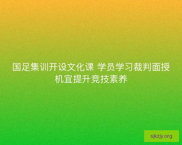 国足集训开设文化课 学员学习裁判面授机宜提升竞技素养