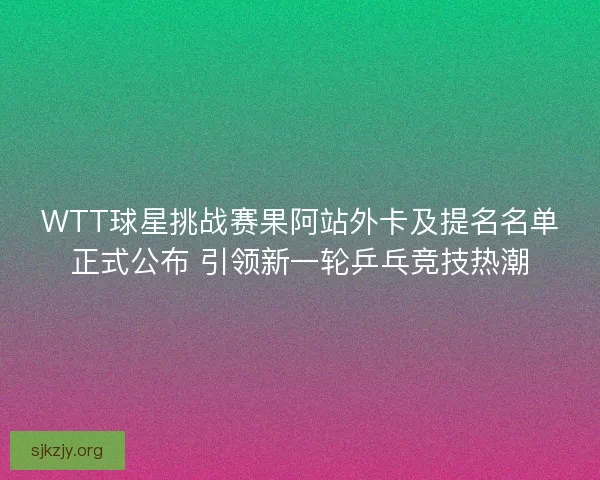 WTT球星挑战赛果阿站外卡及提名名单正式公布 引领新一轮乒乓竞技热潮