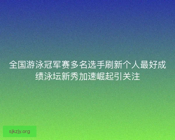 全国游泳冠军赛多名选手刷新个人最好成绩泳坛新秀加速崛起引关注