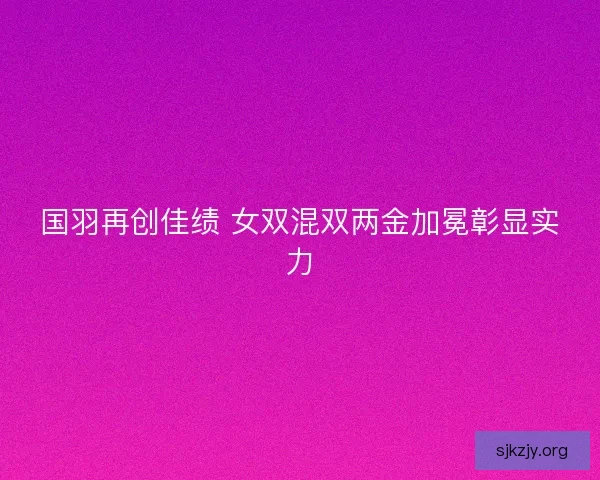 国羽再创佳绩 女双混双两金加冕彰显实力