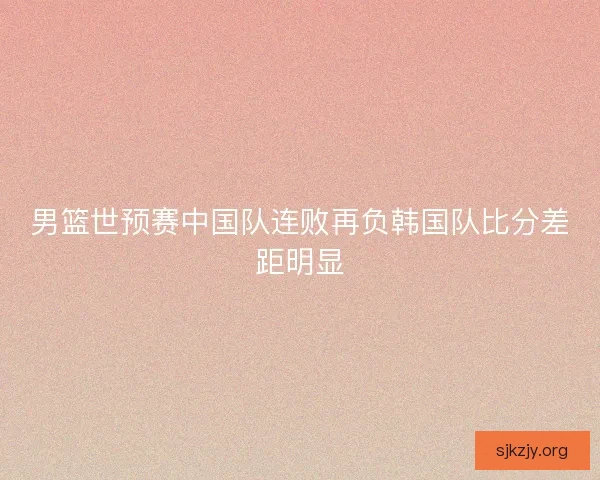 男篮世预赛中国队连败再负韩国队比分差距明显